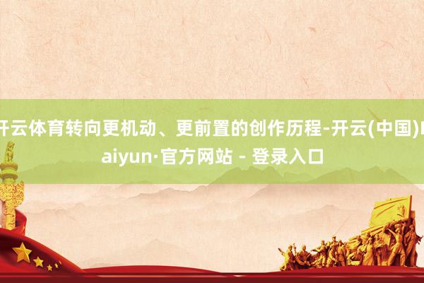 开云体育转向更机动、更前置的创作历程-开云(中国)Kaiyun·官方网站 - 登录入口