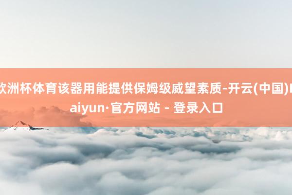 欧洲杯体育该器用能提供保姆级威望素质-开云(中国)Kaiyun·官方网站 - 登录入口
