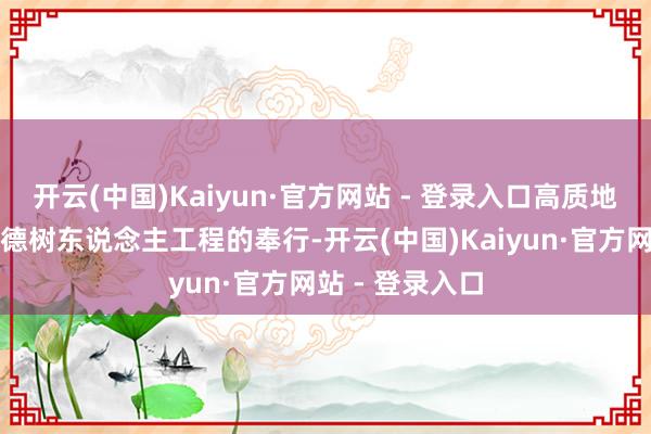 开云(中国)Kaiyun·官方网站 - 登录入口高质地鼓吹新期间树德树东说念主工程的奉行-开云(中国)Kaiyun·官方网站 - 登录入口