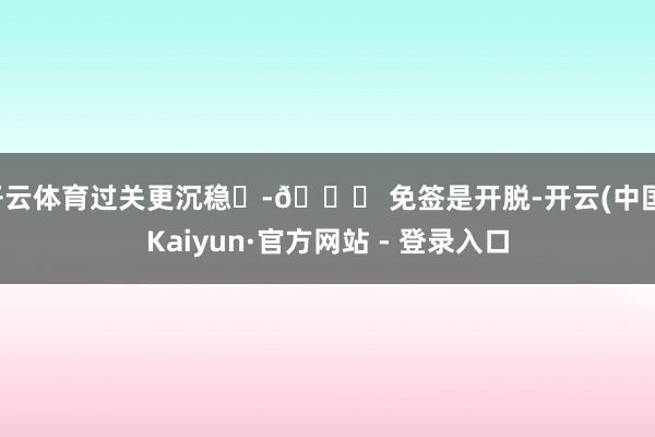 开云体育过关更沉稳✨-🌍 免签是开脱-开云(中国)Kaiyun·官方网站 - 登录入口
