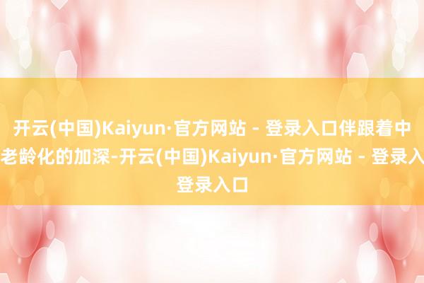 开云(中国)Kaiyun·官方网站 - 登录入口伴跟着中国老龄化的加深-开云(中国)Kaiyun·官方网站 - 登录入口