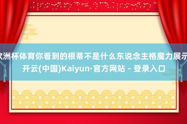 欧洲杯体育你看到的根蒂不是什么东说念主格魔力展示-开云(中国)Kaiyun·官方网站 - 登录入口