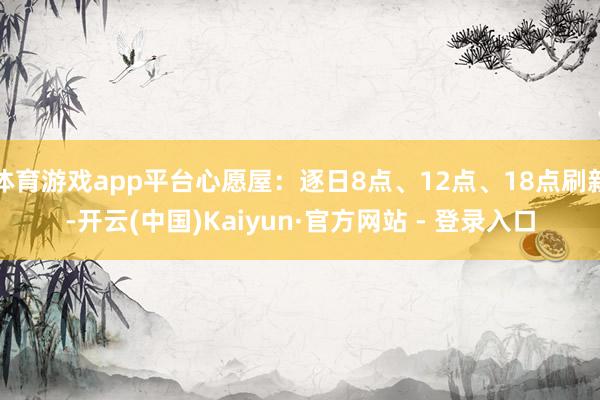 体育游戏app平台心愿屋:逐日8点、12点、18点刷新-开云(中国)Kaiyun·官方网站 - 登录入口