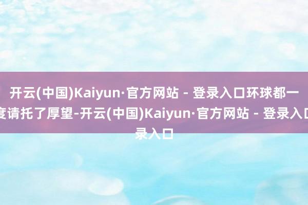 开云(中国)Kaiyun·官方网站 - 登录入口环球都一度请托了厚望-开云(中国)Kaiyun·官方网站 - 登录入口