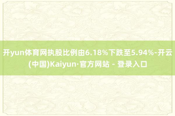 开yun体育网执股比例由6.18%下跌至5.94%-开云(中国)Kaiyun·官方网站 - 登录入口