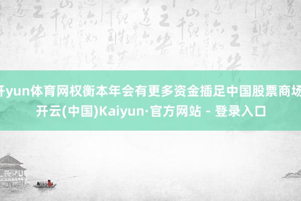 开yun体育网权衡本年会有更多资金插足中国股票商场-开云(中国)Kaiyun·官方网站 - 登录入口