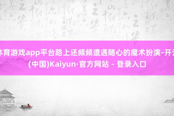 体育游戏app平台路上还频频遭遇随心的魔术扮演-开云(中国)Kaiyun·官方网站 - 登录入口