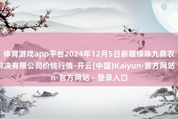 体育游戏app平台2024年12月5日新疆绿珠九鼎农居品筹画解决有限公司价钱行情-开云(中国)Kaiyun·官方网站 - 登录入口