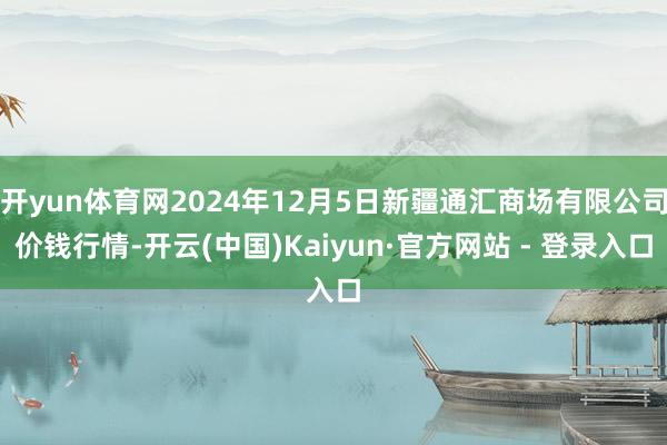 开yun体育网2024年12月5日新疆通汇商场有限公司价钱行情-开云(中国)Kaiyun·官方网站 - 登录入口