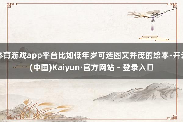 体育游戏app平台比如低年岁可选图文并茂的绘本-开云(中国)Kaiyun·官方网站 - 登录入口