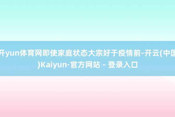 开yun体育网即使家庭状态大宗好于疫情前-开云(中国)Kaiyun·官方网站 - 登录入口