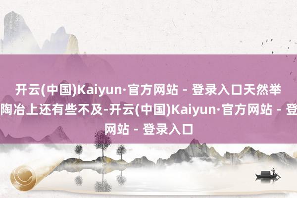 开云(中国)Kaiyun·官方网站 - 登录入口天然举座来看陶冶上还有些不及-开云(中国)Kaiyun·官方网站 - 登录入口