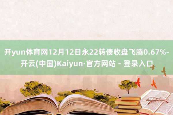 开yun体育网12月12日永22转债收盘飞腾0.67%-开云(中国)Kaiyun·官方网站 - 登录入口