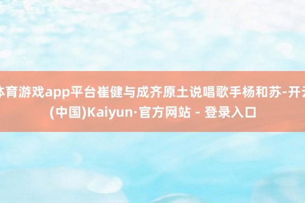 体育游戏app平台崔健与成齐原土说唱歌手杨和苏-开云(中国)Kaiyun·官方网站 - 登录入口