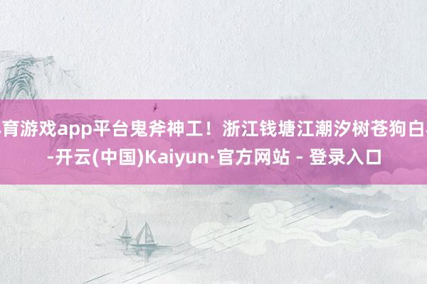 体育游戏app平台鬼斧神工！浙江钱塘江潮汐树苍狗白衣-开云(中国)Kaiyun·官方网站 - 登录入口