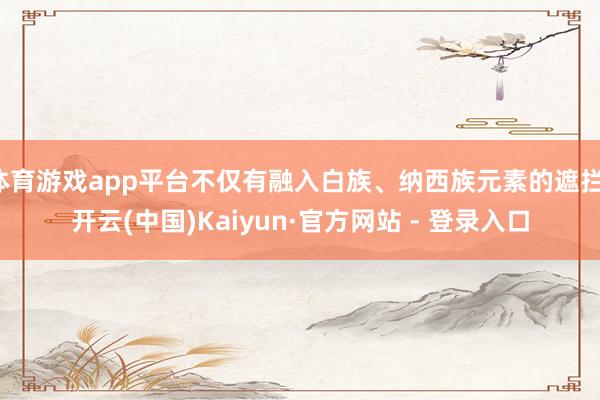 体育游戏app平台不仅有融入白族、纳西族元素的遮拦-开云(中国)Kaiyun·官方网站 - 登录入口