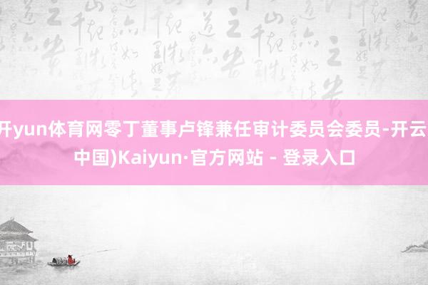 开yun体育网零丁董事卢锋兼任审计委员会委员-开云(中国)Kaiyun·官方网站 - 登录入口