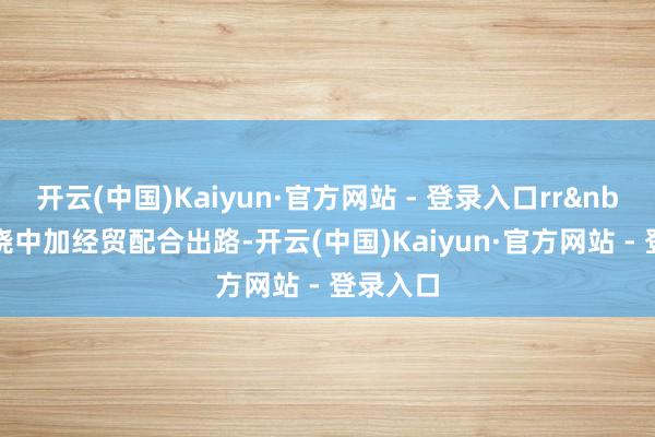 开云(中国)Kaiyun·官方网站 - 登录入口rr&nbsp;r围绕中加经贸配合出路-开云(中国)Kaiyun·官方网站 - 登录入口