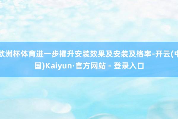 欧洲杯体育进一步擢升安装效果及安装及格率-开云(中国)Kaiyun·官方网站 - 登录入口
