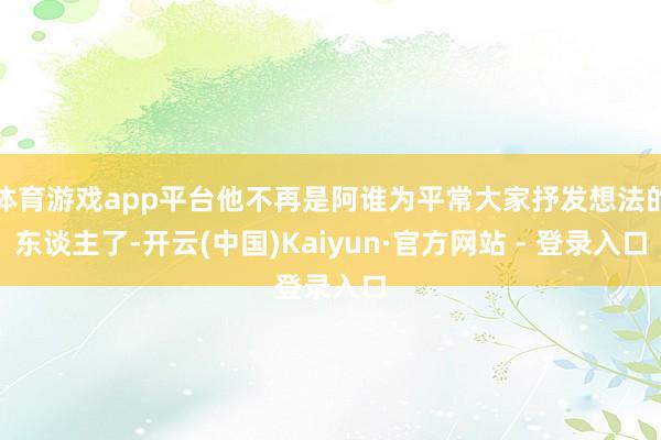 体育游戏app平台他不再是阿谁为平常大家抒发想法的东谈主了-开云(中国)Kaiyun·官方网站 - 登录入口