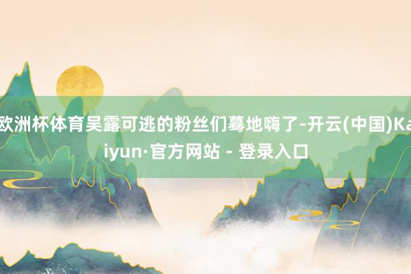 欧洲杯体育吴露可逃的粉丝们蓦地嗨了-开云(中国)Kaiyun·官方网站 - 登录入口