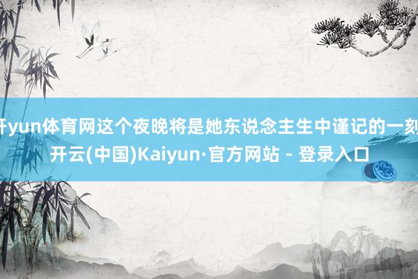 开yun体育网这个夜晚将是她东说念主生中谨记的一刻-开云(中国)Kaiyun·官方网站 - 登录入口