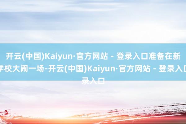 开云(中国)Kaiyun·官方网站 - 登录入口准备在新学校大闹一场-开云(中国)Kaiyun·官方网站 - 登录入口