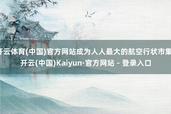 开云体育(中国)官方网站成为人人最大的航空行状市集-开云(中国)Kaiyun·官方网站 - 登录入口