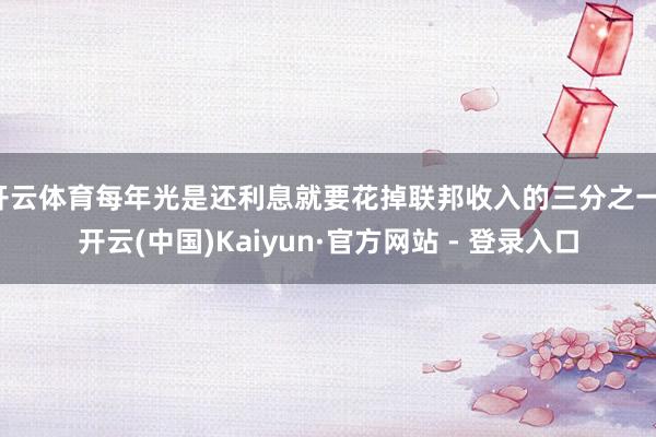 开云体育每年光是还利息就要花掉联邦收入的三分之一-开云(中国)Kaiyun·官方网站 - 登录入口