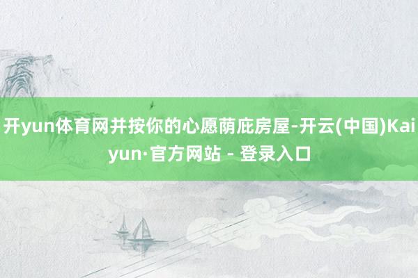 开yun体育网并按你的心愿荫庇房屋-开云(中国)Kaiyun·官方网站 - 登录入口