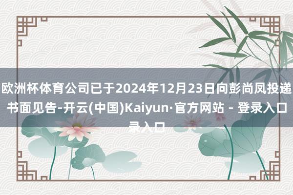 欧洲杯体育公司已于2024年12月23日向彭尚凤投递书面见告-开云(中国)Kaiyun·官方网站 - 登录入口
