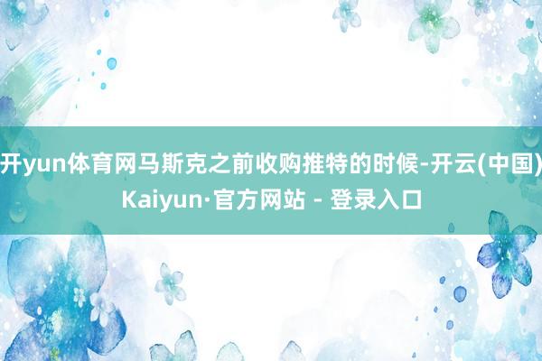 开yun体育网 马斯克之前收购推特的时候-开云(中国)Kaiyun·官方网站 - 登录入口
