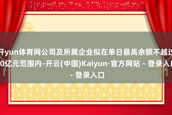 开yun体育网公司及所属企业拟在单日最高余额不越过60亿元范围内-开云(中国)Kaiyun·官方网站 - 登录入口
