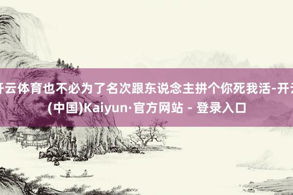 开云体育也不必为了名次跟东说念主拼个你死我活-开云(中国)Kaiyun·官方网站 - 登录入口