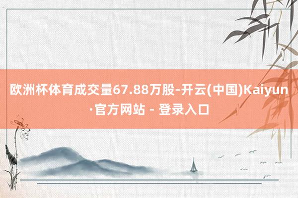 欧洲杯体育成交量67.88万股-开云(中国)Kaiyun·官方网站 - 登录入口