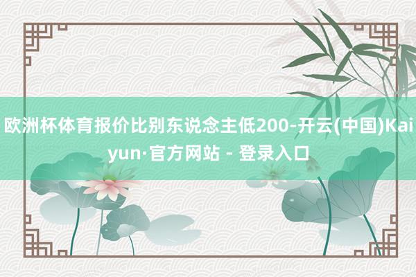 欧洲杯体育报价比别东说念主低200-开云(中国)Kaiyun·官方网站 - 登录入口