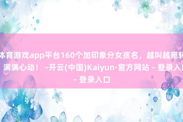 体育游戏app平台160个加印象分女孩名，越叫越宛转，满满心动！ -开云(中国)Kaiyun·官方网站 - 登录入口