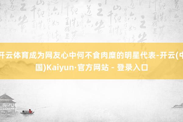 开云体育成为网友心中何不食肉糜的明星代表-开云(中国)Kaiyun·官方网站 - 登录入口