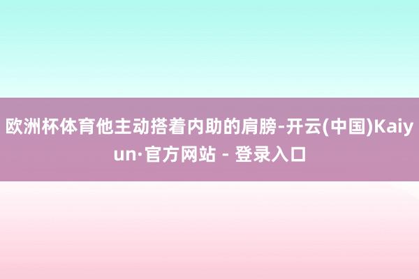欧洲杯体育他主动搭着内助的肩膀-开云(中国)Kaiyun·官方网站 - 登录入口