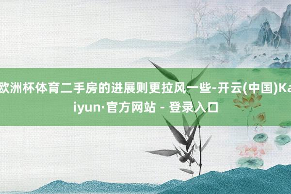 欧洲杯体育二手房的进展则更拉风一些-开云(中国)Kaiyun·官方网站 - 登录入口