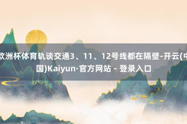 欧洲杯体育轨谈交通3、11、12号线都在隔壁-开云(中国)Kaiyun·官方网站 - 登录入口