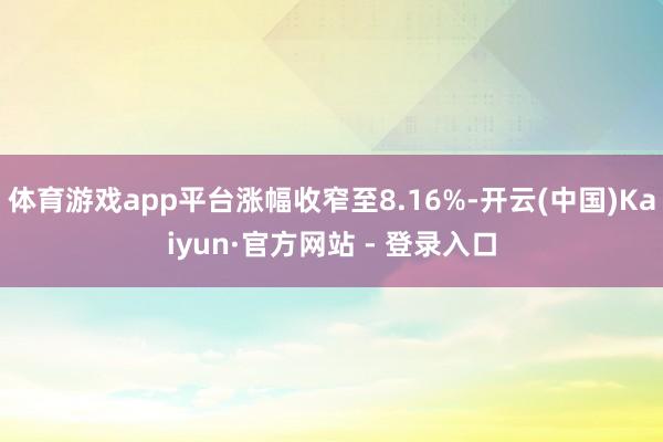 体育游戏app平台涨幅收窄至8.16%-开云(中国)Kaiyun·官方网站 - 登录入口