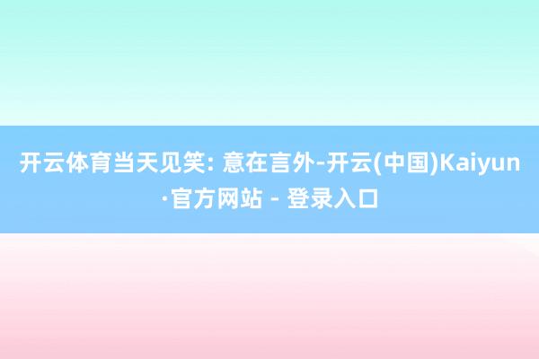 开云体育当天见笑: 意在言外-开云(中国)Kaiyun·官方网站 - 登录入口