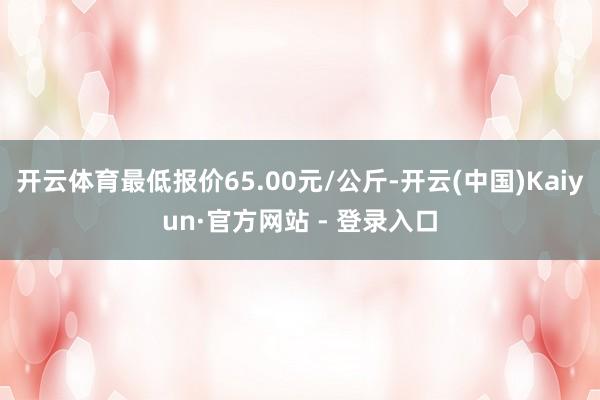 开云体育最低报价65.00元/公斤-开云(中国)Kaiyun·官方网站 - 登录入口