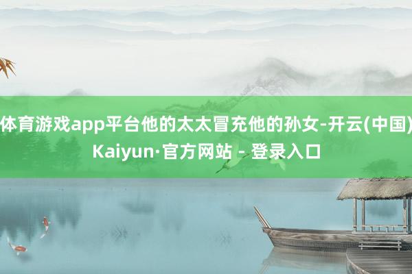 体育游戏app平台他的太太冒充他的孙女-开云(中国)Kaiyun·官方网站 - 登录入口