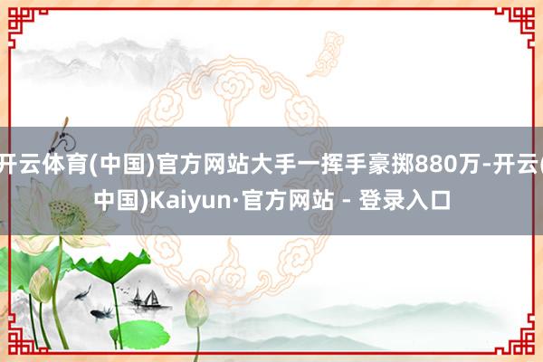 开云体育(中国)官方网站大手一挥手豪掷880万-开云(中国)Kaiyun·官方网站 - 登录入口