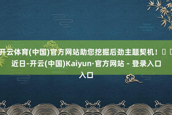 开云体育(中国)官方网站助您挖掘后劲主题契机! 近日-开云(中国)Kaiyun·官方网站 - 登录入口