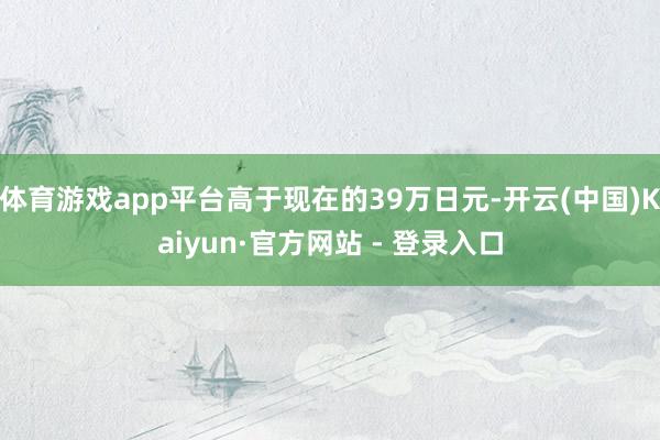 体育游戏app平台高于现在的39万日元-开云(中国)Kaiyun·官方网站 - 登录入口