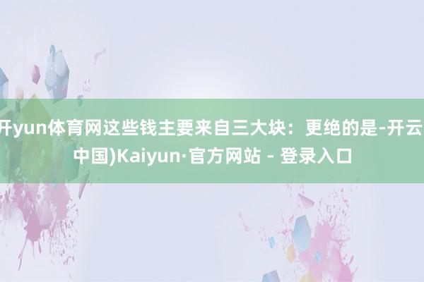 开yun体育网这些钱主要来自三大块:更绝的是-开云(中国)Kaiyun·官方网站 - 登录入口