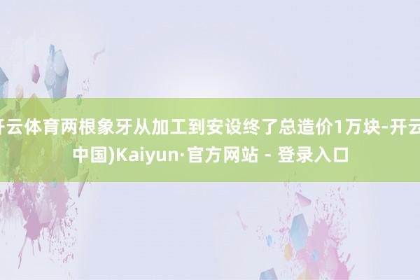开云体育两根象牙从加工到安设终了总造价1万块-开云(中国)Kaiyun·官方网站 - 登录入口